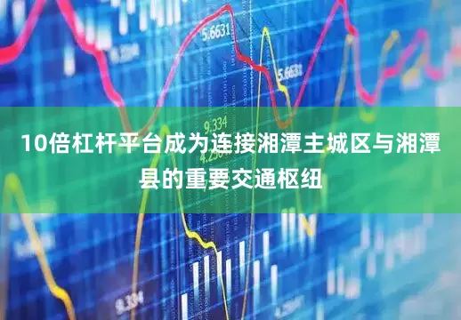 10倍杠杆平台成为连接湘潭主城区与湘潭县的重要交通枢纽