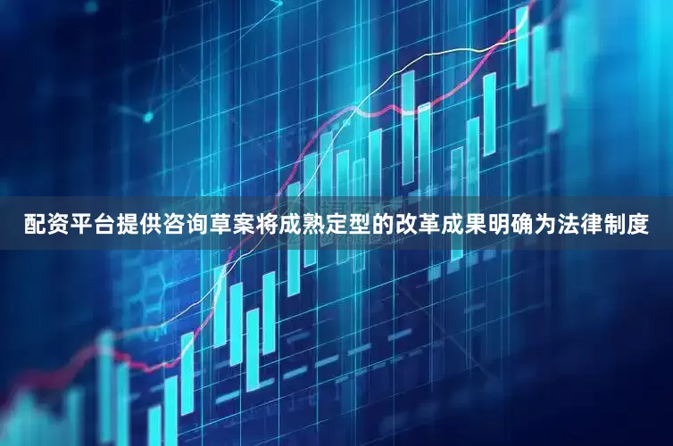 配资平台提供咨询草案将成熟定型的改革成果明确为法律制度