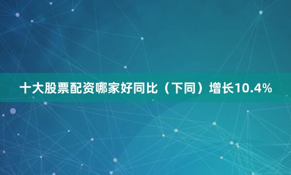 十大股票配资哪家好同比（下同）增长10.4%
