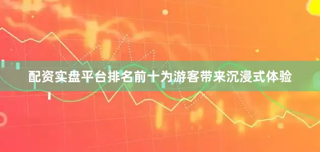 配资实盘平台排名前十为游客带来沉浸式体验