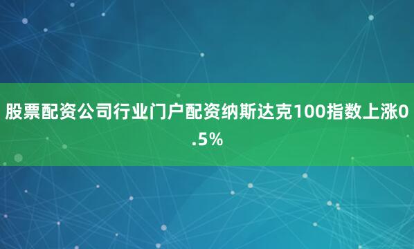 股票配资公司行业门户配资纳斯达克100指数上涨0.5%