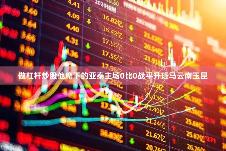 做杠杆炒股他麾下的亚泰主场0比0战平升班马云南玉昆