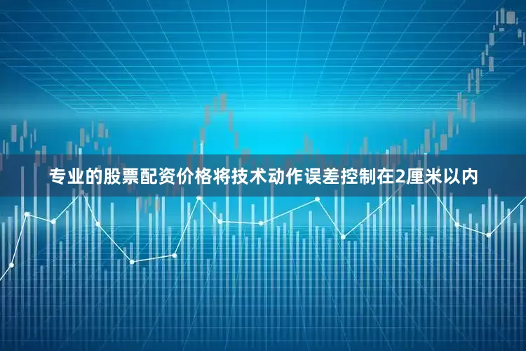专业的股票配资价格将技术动作误差控制在2厘米以内