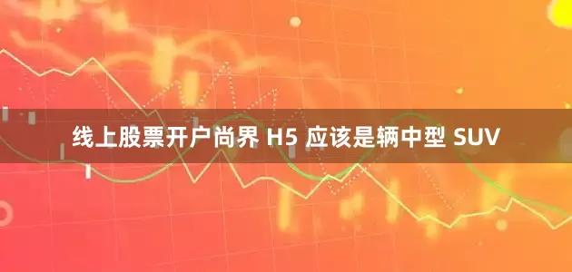 线上股票开户尚界 H5 应该是辆中型 SUV