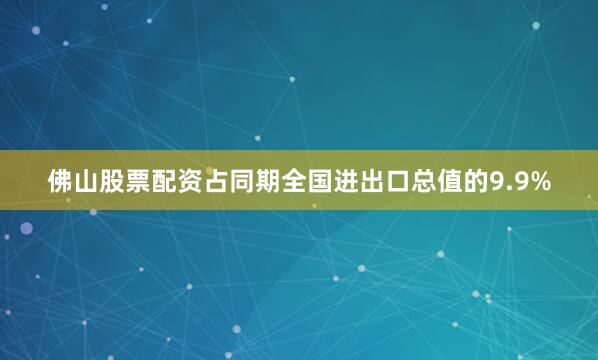 佛山股票配资占同期全国进出口总值的9.9%