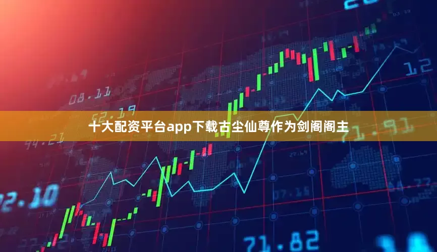十大配资平台app下载古尘仙尊作为剑阁阁主