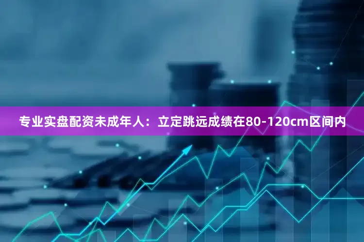 专业实盘配资未成年人：立定跳远成绩在80-120cm区间内